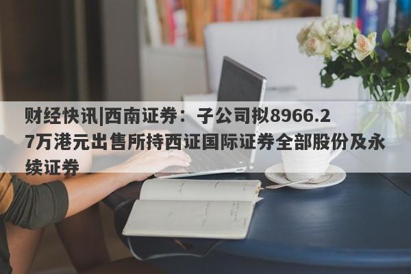 财经快讯|西南证券：子公司拟8966.27万港元出售所持西证国际证券全部股份及永续证券-第1张图片-要懂汇圈网