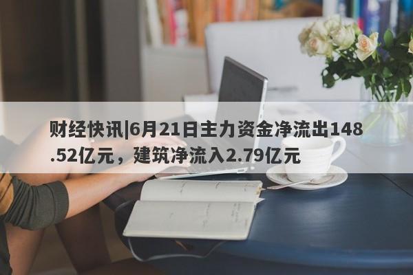 财经快讯|6月21日主力资金净流出148.52亿元，建筑净流入2.79亿元-第1张图片-要懂汇圈网