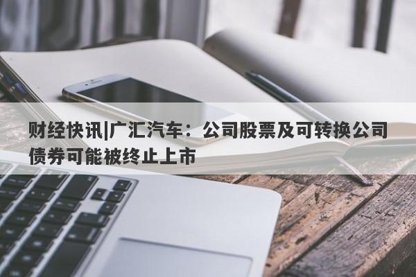 财经快讯|广汇汽车：公司股票及可转换公司债券可能被终止上市-第1张图片-要懂汇圈网