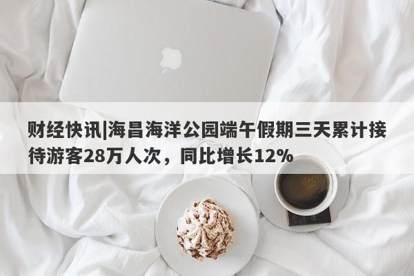 财经快讯|海昌海洋公园端午假期三天累计接待游客28万人次，同比增长12%-第1张图片-要懂汇圈网