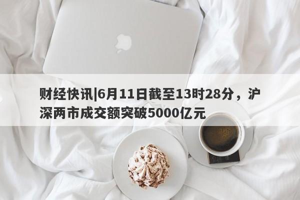 财经快讯|6月11日截至13时28分，沪深两市成交额突破5000亿元-第1张图片-要懂汇圈网