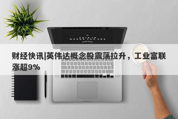 财经快讯|英伟达概念股震荡拉升，工业富联涨超9%-第1张图片-要懂汇圈网