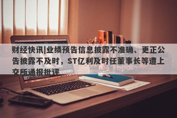 财经快讯|业绩预告信息披露不准确、更正公告披露不及时，ST亿利及时任董事长等遭上交所通报批评-第1张图片-要懂汇圈网