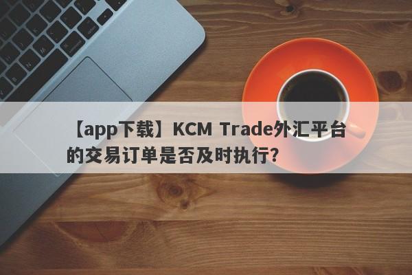 【app下载】KCM Trade外汇平台的交易订单是否及时执行？-第1张图片-要懂汇圈网