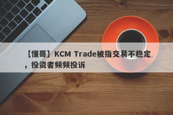 【懂哥】KCM Trade被指交易不稳定，投资者频频投诉-第1张图片-要懂汇圈网