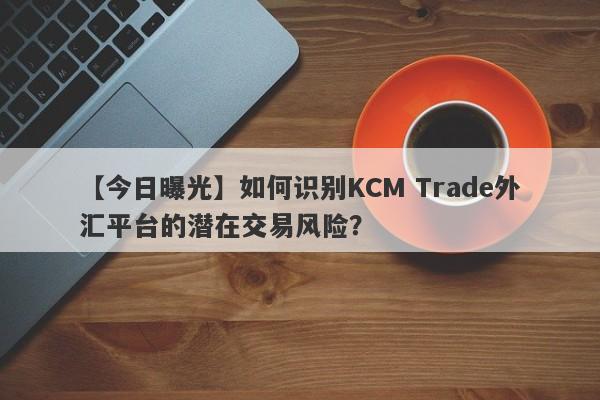 【今日曝光】如何识别KCM Trade外汇平台的潜在交易风险？-第1张图片-要懂汇圈网