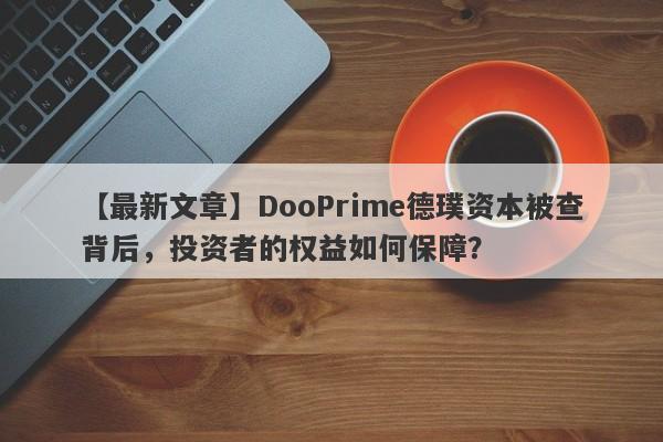 【最新文章】DooPrime德璞资本被查背后，投资者的权益如何保障？-第1张图片-要懂汇圈网