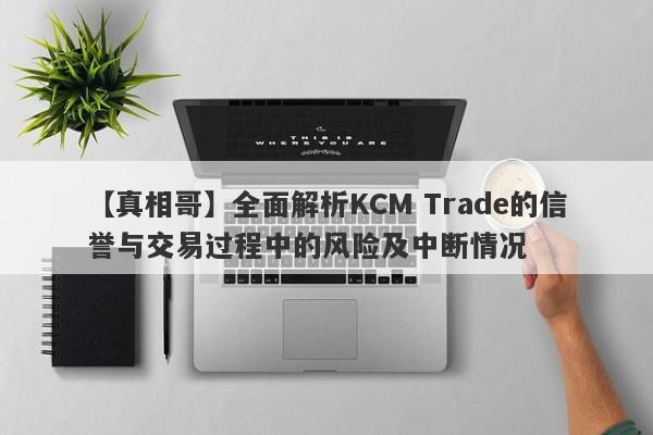 【真相哥】全面解析KCM Trade的信誉与交易过程中的风险及中断情况-第1张图片-要懂汇圈网