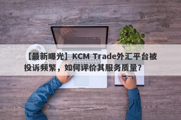 【最新曝光】KCM Trade外汇平台被投诉频繁，如何评价其服务质量？-第1张图片-要懂汇圈网