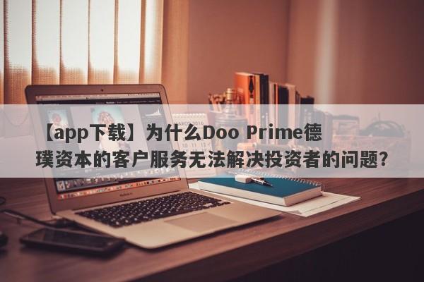 【app下载】为什么Doo Prime德璞资本的客户服务无法解决投资者的问题？-第1张图片-要懂汇圈网