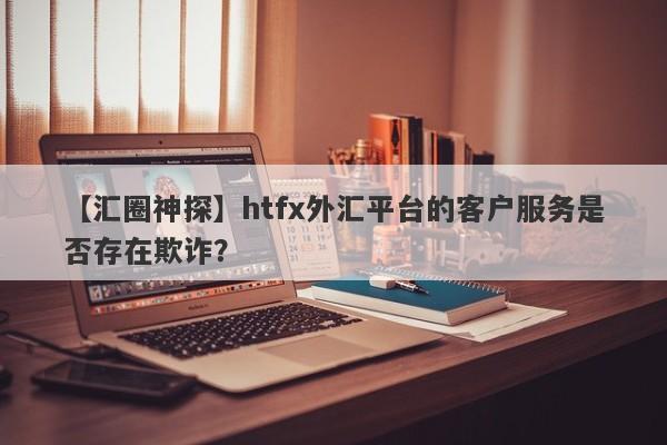 【汇圈神探】htfx外汇平台的客户服务是否存在欺诈？-第1张图片-要懂汇圈网