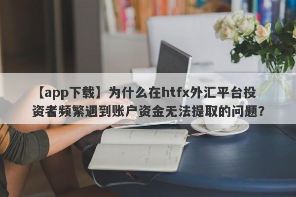 【app下载】为什么在htfx外汇平台投资者频繁遇到账户资金无法提取的问题？-第1张图片-要懂汇圈网