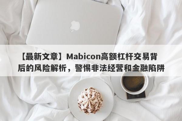 【最新文章】Mabicon高额杠杆交易背后的风险解析，警惕非法经营和金融陷阱-第1张图片-要懂汇圈网