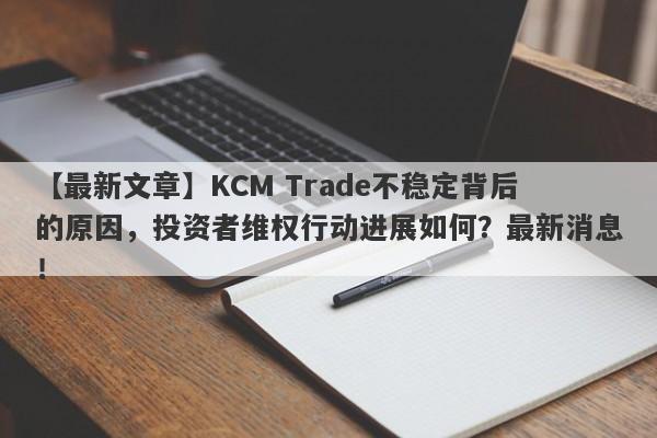 【最新文章】KCM Trade不稳定背后的原因，投资者维权行动进展如何？最新消息！-第1张图片-要懂汇圈网