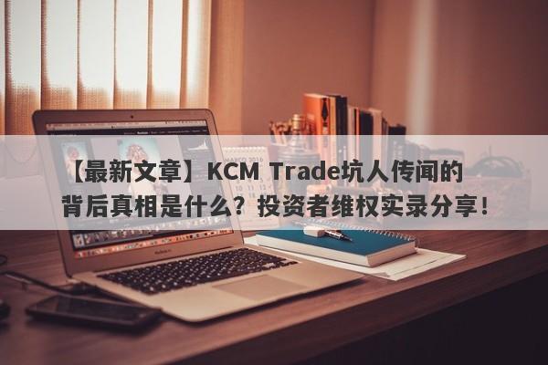 【最新文章】KCM Trade坑人传闻的背后真相是什么？投资者维权实录分享！-第1张图片-要懂汇圈网