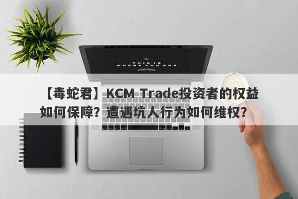 【毒蛇君】KCM Trade投资者的权益如何保障？遭遇坑人行为如何维权？-第1张图片-要懂汇圈网