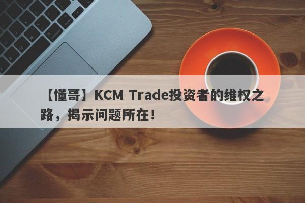 【懂哥】KCM Trade投资者的维权之路，揭示问题所在！-第1张图片-要懂汇圈网