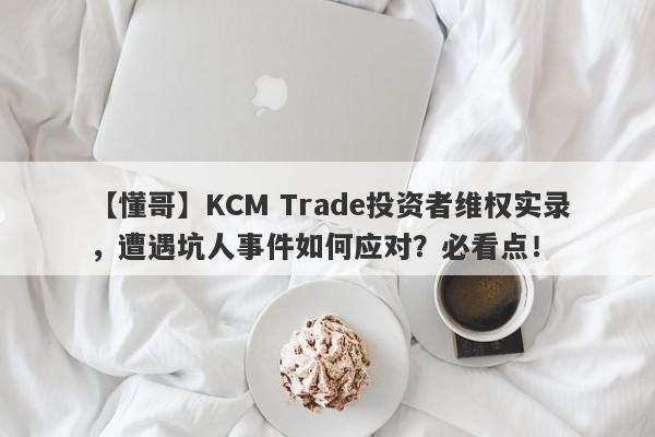 【懂哥】KCM Trade投资者维权实录，遭遇坑人事件如何应对？必看点！-第1张图片-要懂汇圈网