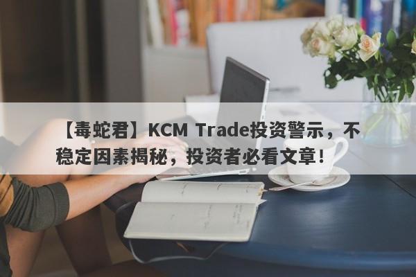 【毒蛇君】KCM Trade投资警示，不稳定因素揭秘，投资者必看文章！-第1张图片-要懂汇圈网