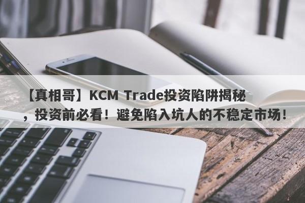 【真相哥】KCM Trade投资陷阱揭秘，投资前必看！避免陷入坑人的不稳定市场！-第1张图片-要懂汇圈网