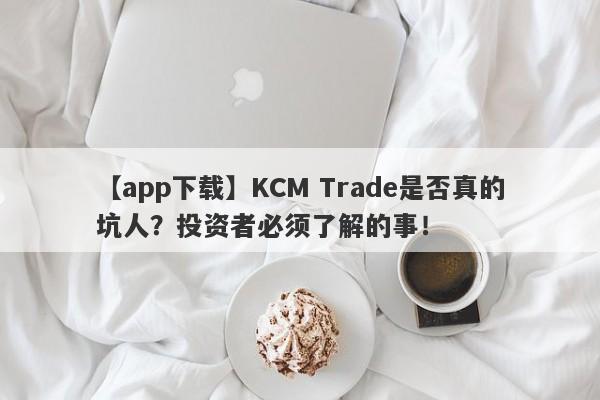 【app下载】KCM Trade是否真的坑人？投资者必须了解的事！-第1张图片-要懂汇圈网