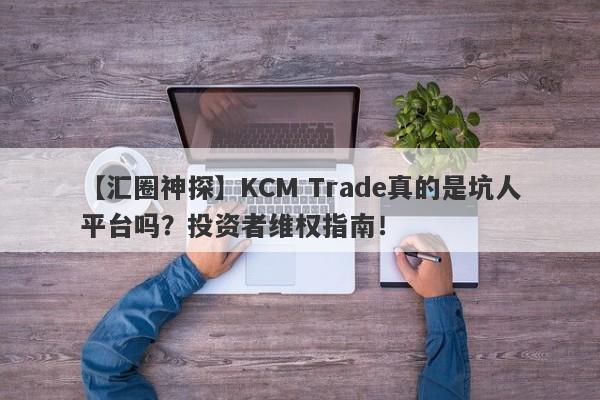 【汇圈神探】KCM Trade真的是坑人平台吗？投资者维权指南！-第1张图片-要懂汇圈网