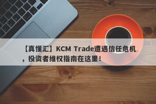 【真懂汇】KCM Trade遭遇信任危机，投资者维权指南在这里！-第1张图片-要懂汇圈网