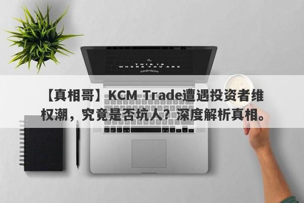 【真相哥】KCM Trade遭遇投资者维权潮，究竟是否坑人？深度解析真相。-第1张图片-要懂汇圈网