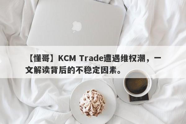 【懂哥】KCM Trade遭遇维权潮，一文解读背后的不稳定因素。-第1张图片-要懂汇圈网