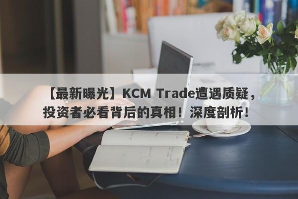 【最新曝光】KCM Trade遭遇质疑，投资者必看背后的真相！深度剖析！-第1张图片-要懂汇圈网