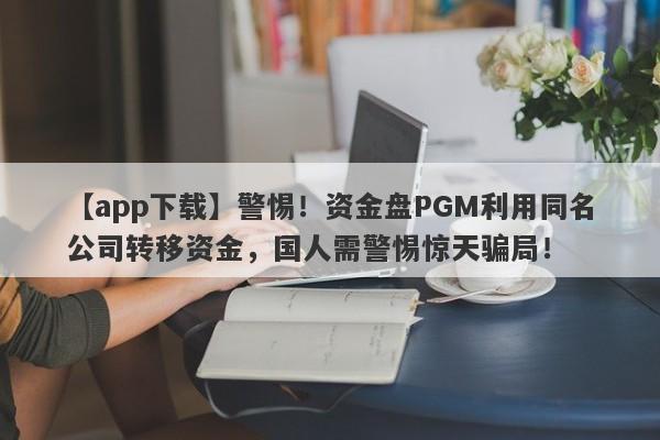 【app下载】警惕！资金盘PGM利用同名公司转移资金，国人需警惕惊天骗局！-第1张图片-要懂汇圈网