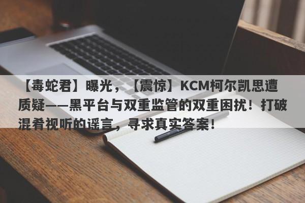 【毒蛇君】曝光，【震惊】KCM柯尔凯思遭质疑——黑平台与双重监管的双重困扰！打破混肴视听的谣言，寻求真实答案！-第1张图片-要懂汇圈网