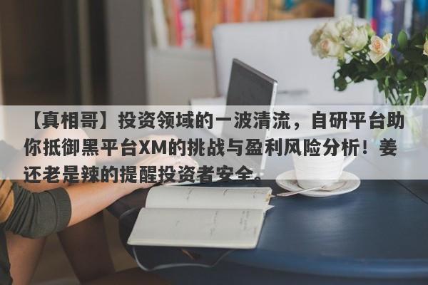 【真相哥】投资领域的一波清流，自研平台助你抵御黑平台XM的挑战与盈利风险分析！姜还老是辣的提醒投资者安全。-第1张图片-要懂汇圈网