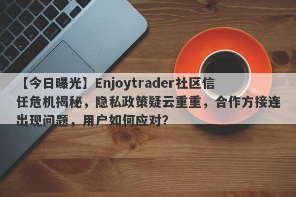 【今日曝光】Enjoytrader社区信任危机揭秘，隐私政策疑云重重，合作方接连出现问题，用户如何应对？-第1张图片-要懂汇圈网