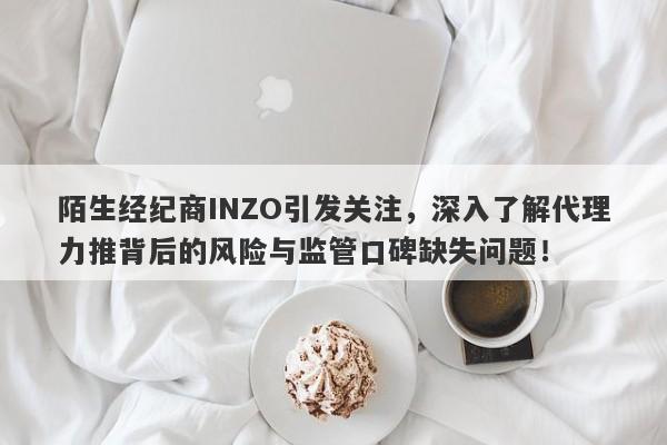 陌生经纪商INZO引发关注，深入了解代理力推背后的风险与监管口碑缺失问题！-第1张图片-要懂汇圈网