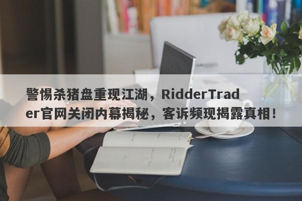 警惕杀猪盘重现江湖，RidderTrader官网关闭内幕揭秘，客诉频现揭露真相！-第1张图片-要懂汇圈网