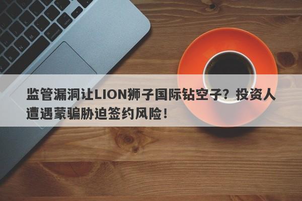 监管漏洞让LION狮子国际钻空子？投资人遭遇蒙骗胁迫签约风险！-第1张图片-要懂汇圈网