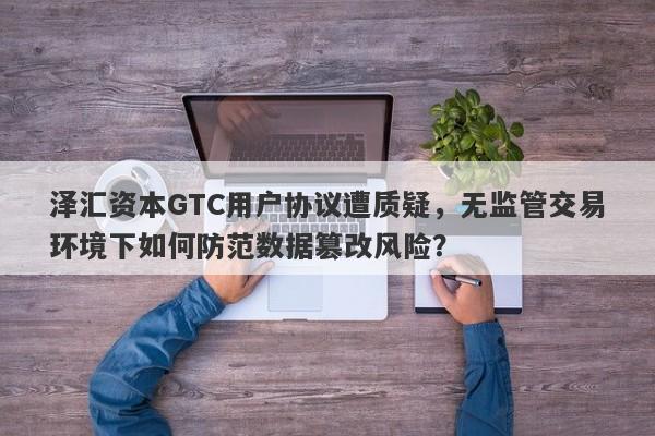 泽汇资本GTC用户协议遭质疑，无监管交易环境下如何防范数据篡改风险？-第1张图片-要懂汇圈网