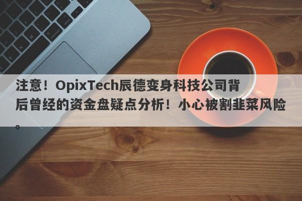 注意！OpixTech辰德变身科技公司背后曾经的资金盘疑点分析！小心被割韭菜风险。-第1张图片-要懂汇圈网