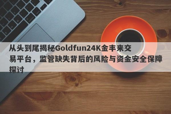 从头到尾揭秘Goldfun24K金丰来交易平台，监管缺失背后的风险与资金安全保障探讨-第1张图片-要懂汇圈网