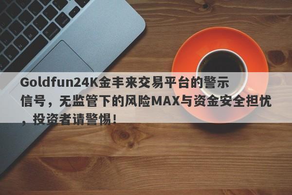 Goldfun24K金丰来交易平台的警示信号，无监管下的风险MAX与资金安全担忧，投资者请警惕！-第1张图片-要懂汇圈网