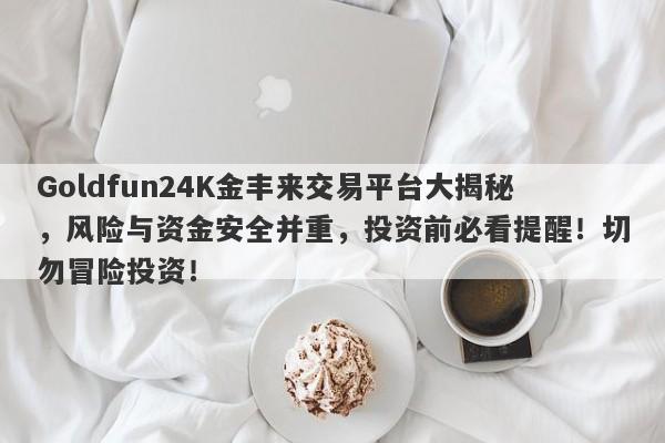 Goldfun24K金丰来交易平台大揭秘，风险与资金安全并重，投资前必看提醒！切勿冒险投资！-第1张图片-要懂汇圈网