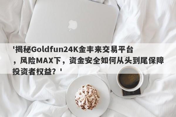 '揭秘Goldfun24K金丰来交易平台，风险MAX下，资金安全如何从头到尾保障投资者权益？'-第1张图片-要懂汇圈网