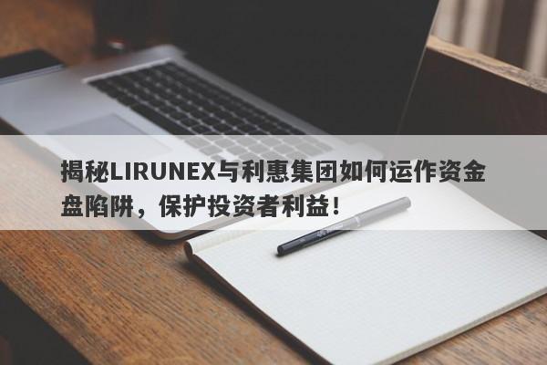 揭秘LIRUNEX与利惠集团如何运作资金盘陷阱，保护投资者利益！-第1张图片-要懂汇圈网