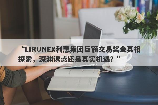 “LIRUNEX利惠集团巨额交易奖金真相探索，深渊诱惑还是真实机遇？”-第1张图片-要懂汇圈网