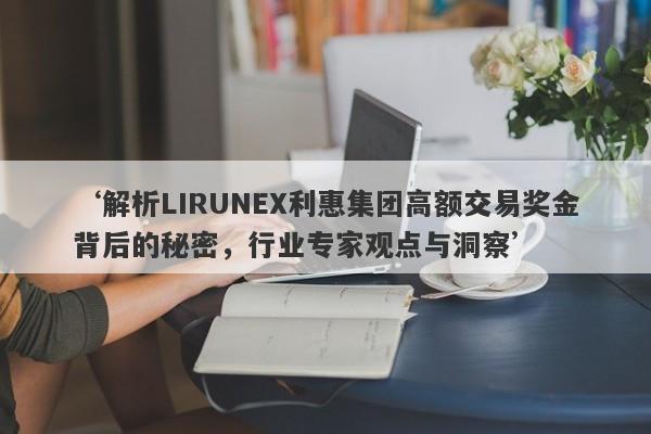 ‘解析LIRUNEX利惠集团高额交易奖金背后的秘密，行业专家观点与洞察’-第1张图片-要懂汇圈网