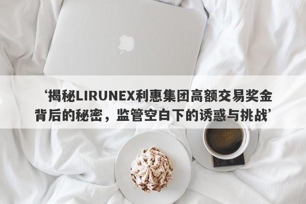 ‘揭秘LIRUNEX利惠集团高额交易奖金背后的秘密，监管空白下的诱惑与挑战’-第1张图片-要懂汇圈网