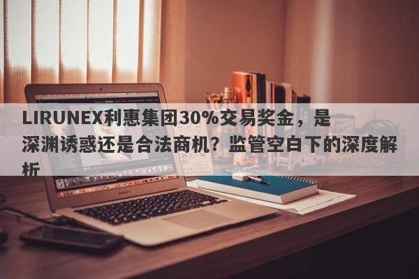 LIRUNEX利惠集团30%交易奖金，是深渊诱惑还是合法商机？监管空白下的深度解析-第1张图片-要懂汇圈网