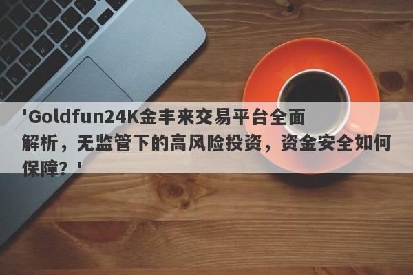 'Goldfun24K金丰来交易平台全面解析，无监管下的高风险投资，资金安全如何保障？'-第1张图片-要懂汇圈网