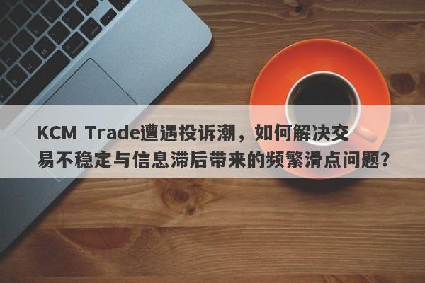 KCM Trade遭遇投诉潮，如何解决交易不稳定与信息滞后带来的频繁滑点问题？-第1张图片-要懂汇圈网